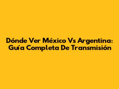 Dónde Ver México Vs Argentina: Guía Completa De Transmisión