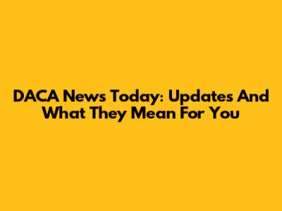 DACA News Today: Updates And What They Mean For You
