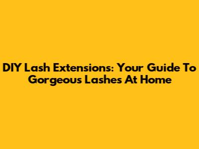 DIY Lash Extensions: Your Guide To Gorgeous Lashes At Home