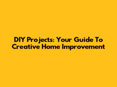 DIY Projects: Your Guide To Creative Home Improvement