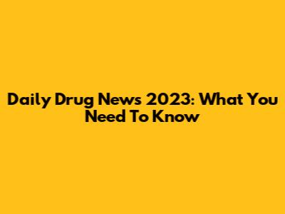 Daily Drug News 2023: What You Need To Know