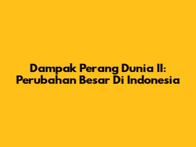 Dampak Perang Dunia II: Perubahan Besar Di Indonesia