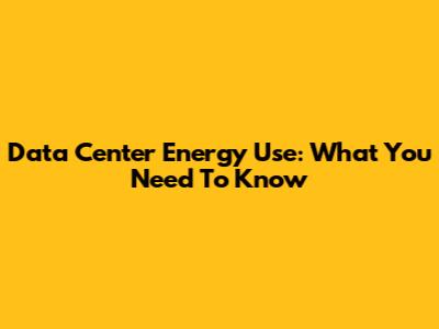 Data Center Energy Use: What You Need To Know