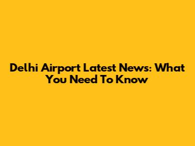 Delhi Airport Latest News: What You Need To Know