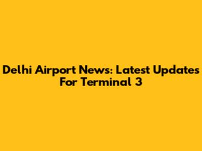 Delhi Airport News: Latest Updates For Terminal 3