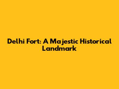 Delhi Fort: A Majestic Historical Landmark