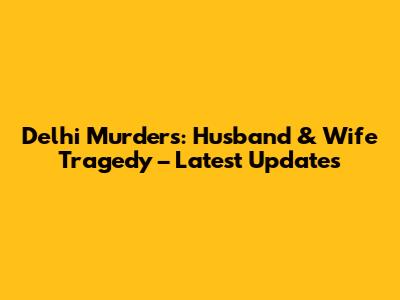 Delhi Murders: Husband & Wife Tragedy – Latest Updates