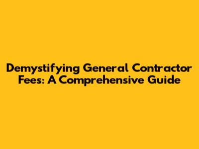 Demystifying General Contractor Fees: A Comprehensive Guide