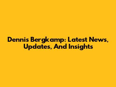 Dennis Bergkamp: Latest News, Updates, And Insights