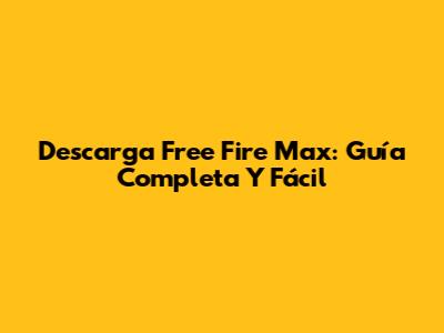 Descarga Free Fire Max: Guía Completa Y Fácil