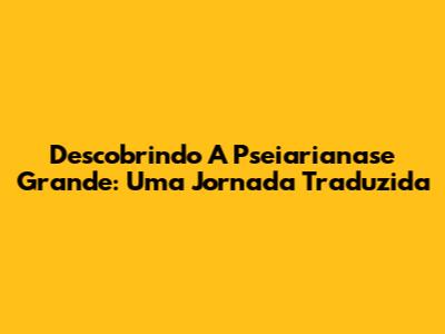 Descobrindo A Pseiarianase Grande: Uma Jornada Traduzida