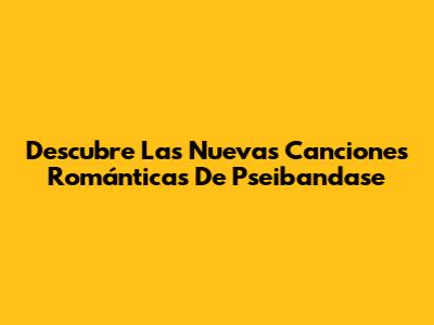 Descubre Las Nuevas Canciones Románticas De Pseibandase