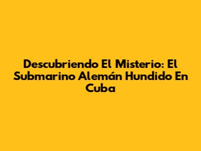 Descubriendo El Misterio: El Submarino Alemán Hundido En Cuba