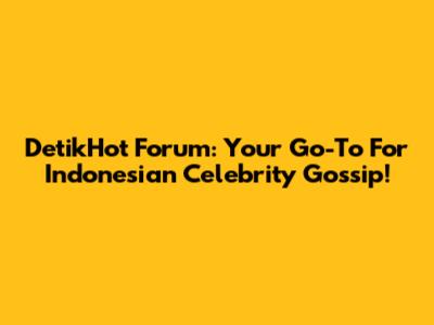 DetikHot Forum: Your Go-To For Indonesian Celebrity Gossip!