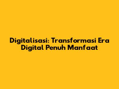 Digitalisasi: Transformasi Era Digital Penuh Manfaat