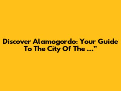 Discover Alamogordo: Your Guide To The "City Of The …”