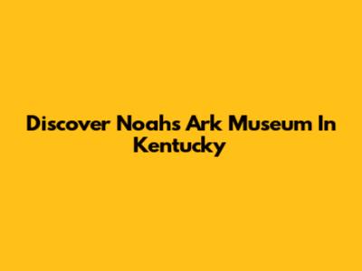 Discover Noah's Ark Museum In Kentucky