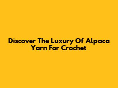Discover The Luxury Of Alpaca Yarn For Crochet