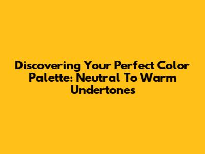 Discovering Your Perfect Color Palette: Neutral To Warm Undertones