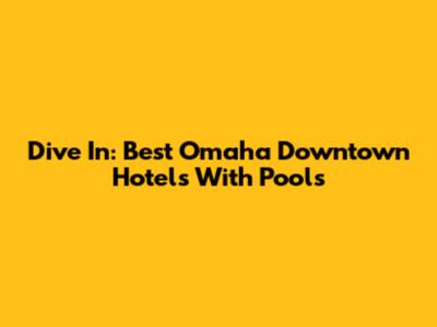 Dive In: Best Omaha Downtown Hotels With Pools