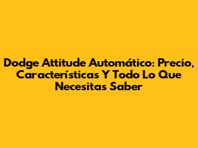 Dodge Attitude Automático: Precio, Características Y Todo Lo Que Necesitas Saber