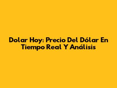 Dolar Hoy: Precio Del Dólar En Tiempo Real Y Análisis