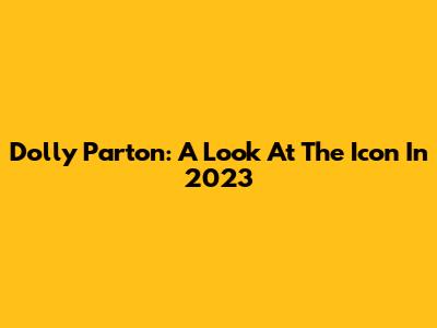 Dolly Parton: A Look At The Icon In 2023