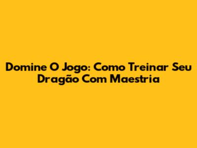 Domine O Jogo: Como Treinar Seu Dragão Com Maestria