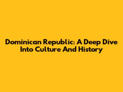 Dominican Republic: A Deep Dive Into Culture And History