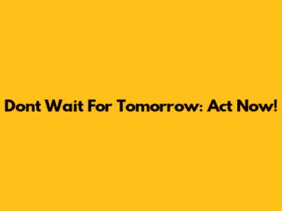 Don't Wait For Tomorrow: Act Now!