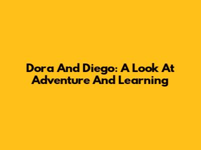 Dora And Diego: A Look At Adventure And Learning