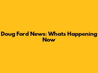 Doug Ford News: What's Happening Now