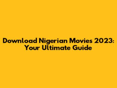Download Nigerian Movies 2023: Your Ultimate Guide