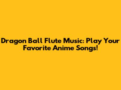 Dragon Ball Flute Music: Play Your Favorite Anime Songs!