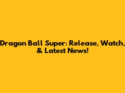 Dragon Ball Super: Release, Watch, & Latest News!