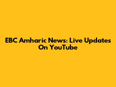 EBC Amharic News: Live Updates On YouTube