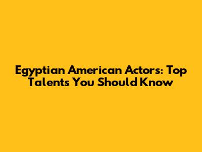 Egyptian American Actors: Top Talents You Should Know
