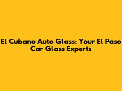 El Cubano Auto Glass: Your El Paso Car Glass Experts