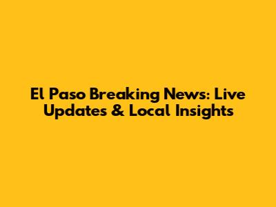 El Paso Breaking News: Live Updates & Local Insights