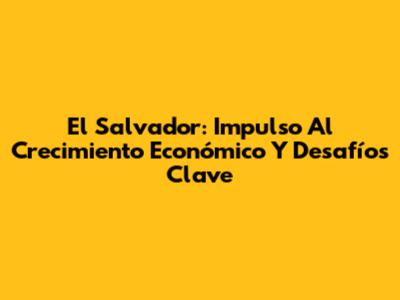 El Salvador: Impulso Al Crecimiento Económico Y Desafíos Clave