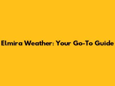 Elmira Weather: Your Go-To Guide