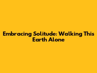Embracing Solitude: Walking This Earth Alone