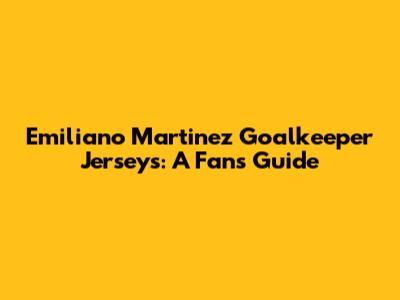 Emiliano Martinez Goalkeeper Jerseys: A Fan's Guide