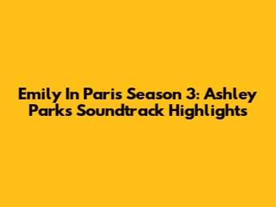 Emily In Paris Season 3: Ashley Park's Soundtrack Highlights