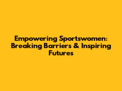 Empowering Sportswomen: Breaking Barriers & Inspiring Futures