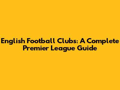 English Football Clubs: A Complete Premier League Guide