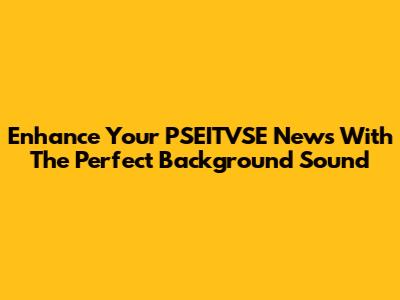 Enhance Your PSEITVSE News With The Perfect Background Sound