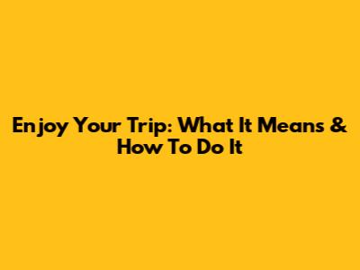 Enjoy Your Trip: What It Means & How To Do It