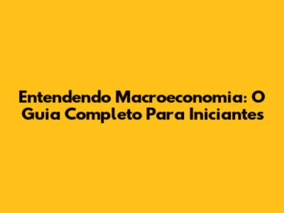Entendendo Macroeconomia: O Guia Completo Para Iniciantes