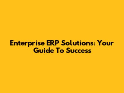 Enterprise ERP Solutions: Your Guide To Success